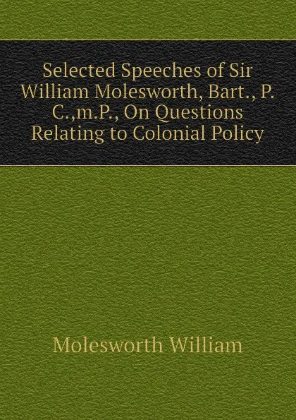 Обложка книги Selected Speeches of Sir William Molesworth, Bart., P.C.,m.P., On Questions Relating to Colonial Policy, Molesworth William