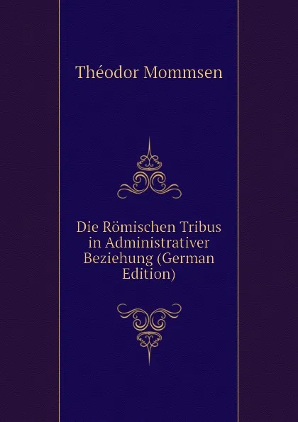 Обложка книги Die Romischen Tribus in Administrativer Beziehung (German Edition), Théodor Mommsen