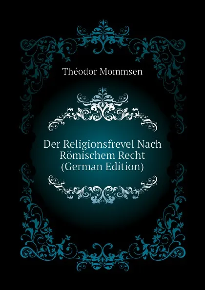 Обложка книги Der Religionsfrevel Nach Romischem Recht (German Edition), Théodor Mommsen