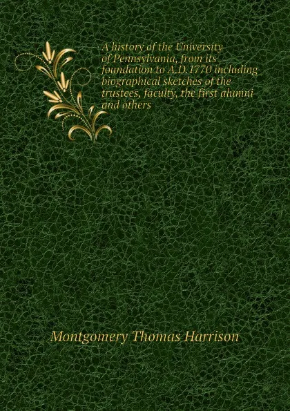Обложка книги A history of the University of Pennsylvania, from its foundation to A.D.1770 including biographical sketches of the trustees, faculty, the first alumni and others, Montgomery Thomas Harrison