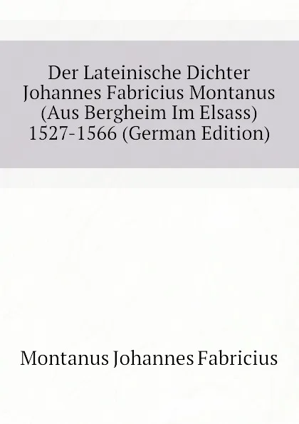 Обложка книги Der Lateinische Dichter Johannes Fabricius Montanus (Aus Bergheim Im Elsass) 1527-1566 (German Edition), Montanus Johannes Fabricius