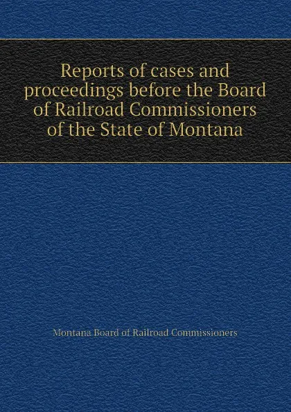 Обложка книги Reports of cases and proceedings before the Board of Railroad Commissioners of the State of Montana, Montana Board of Railroad Commissioners