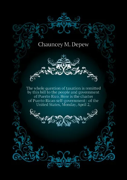 Обложка книги The whole question of taxation is remitted by this bill to the people and government of Puerto Rico. Here is the charter of Puerto Rican self-government:  of the United States, Monday, April 2,, Chauncey M. Depew