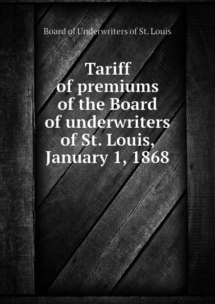 Обложка книги Tariff of premiums of the Board of underwriters of St. Louis, January 1, 1868, Board of Underwriters of St. Louis