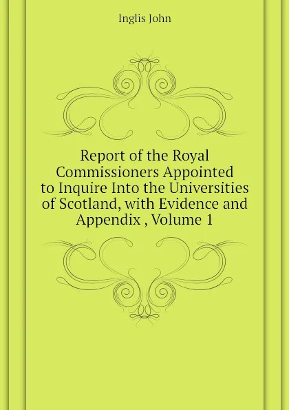 Обложка книги Report of the Royal Commissioners Appointed to Inquire Into the Universities of Scotland, with Evidence and Appendix , Volume 1, Inglis John