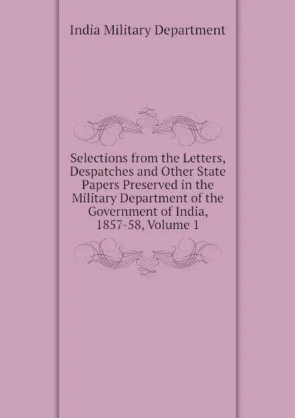 Обложка книги Selections from the Letters, Despatches and Other State Papers Preserved in the Military Department of the Government of India, 1857-58, Volume 1, India Military Department