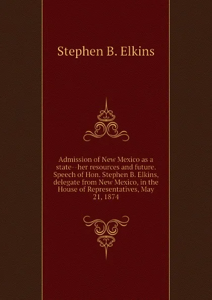 Обложка книги Admission of New Mexico as a state--her resources and future. Speech of Hon. Stephen B. Elkins, delegate from New Mexico, in the House of Representatives, May 21, 1874, Stephen B. Elkins