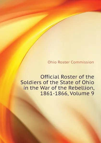 Обложка книги Official Roster of the Soldiers of the State of Ohio in the War of the Rebellion, 1861-1866, Volume 9, Ohio Roster Commission