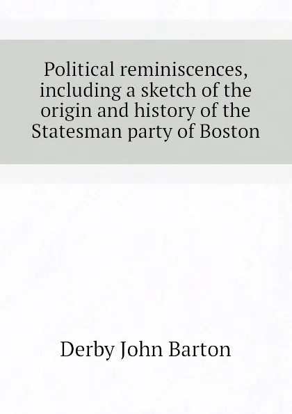 Обложка книги Political reminiscences, including a sketch of the origin and history of the Statesman party of Boston, Derby John Barton