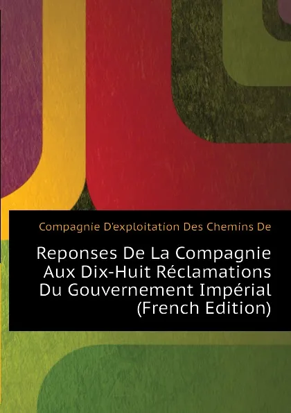 Обложка книги Reponses De La Compagnie Aux Dix-Huit Reclamations Du Gouvernement Imperial (French Edition), Compagnie D'exploitation Des Chemins De