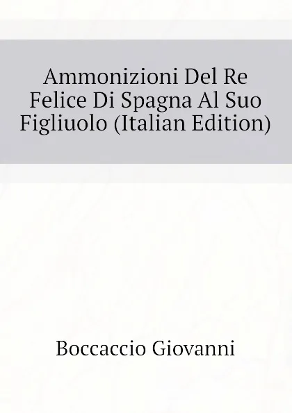 Обложка книги Ammonizioni Del Re Felice Di Spagna Al Suo Figliuolo (Italian Edition), Boccaccio Giovanni