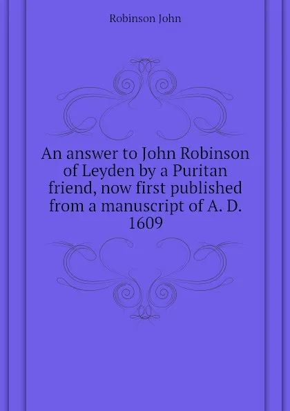 Обложка книги An answer to John Robinson of Leyden by a Puritan friend, now first published from a manuscript of A. D. 1609, Robinson John