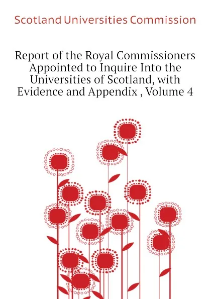 Обложка книги Report of the Royal Commissioners Appointed to Inquire Into the Universities of Scotland, with Evidence and Appendix , Volume 4, Scotland Universities Commission