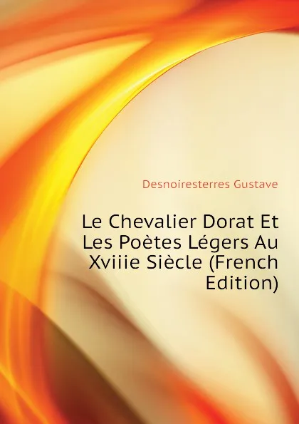 Обложка книги Le Chevalier Dorat Et Les Poetes Legers Au Xviiie Siecle (French Edition), Desnoiresterres Gustave