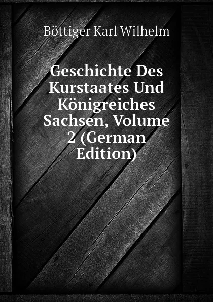 Обложка книги Geschichte Des Kurstaates Und Konigreiches Sachsen, Volume 2 (German Edition), Böttiger Karl Wilhelm