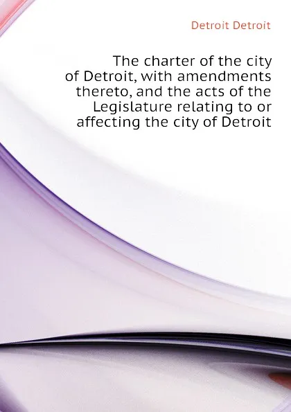 Обложка книги The charter of the city of Detroit, with amendments thereto, and the acts of the Legislature relating to or affecting the city of Detroit, Detroit Detroit