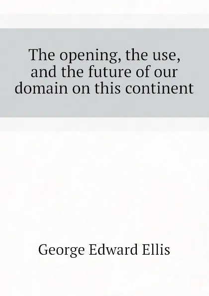 Обложка книги The opening, the use, and the future of our domain on this continent, Ellis George Edward