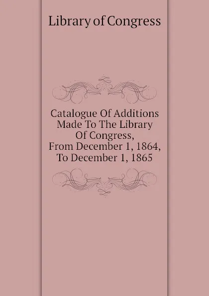 Обложка книги Catalogue Of Additions Made To The Library Of Congress, From December 1, 1864, To December 1, 1865, Library of Congress