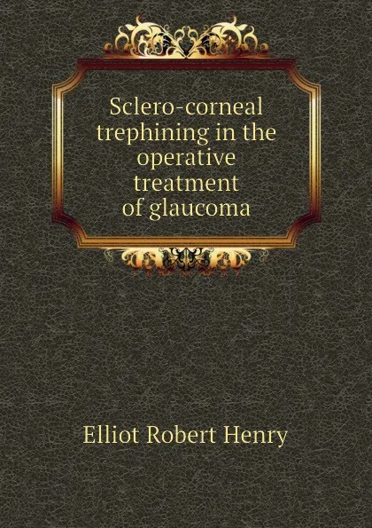 Обложка книги Sclero-corneal trephining in the operative treatment of glaucoma, Elliot Robert Henry