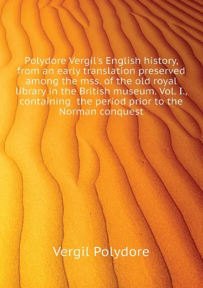 Обложка книги Polydore Vergil.s English history, from an early translation preserved among the mss. of the old royal library in the British museum. Vol. I., containing  the period prior to the Norman conquest, Vergil Polydore