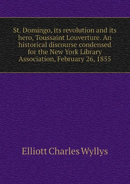 Обложка книги St. Domingo, its revolution and its hero, Toussaint Louverture. An historical discourse condensed for the New York Library Association, February 26, 1855, Elliott Charles Wyllys