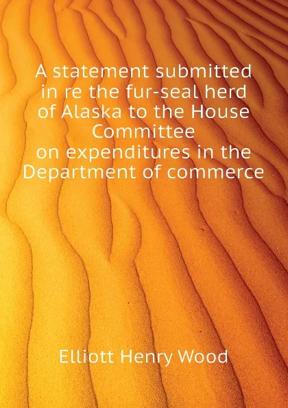 Обложка книги A statement submitted in re the fur-seal herd of Alaska to the House Committee on expenditures in the Department of commerce, Elliott Henry Wood