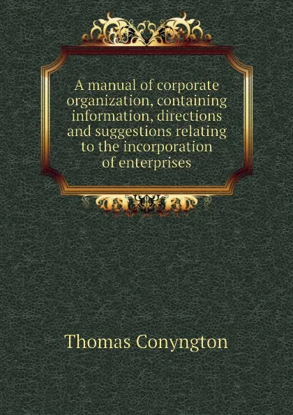 Обложка книги A manual of corporate organization, containing information, directions and suggestions relating to the incorporation of enterprises, Conyngton Thomas