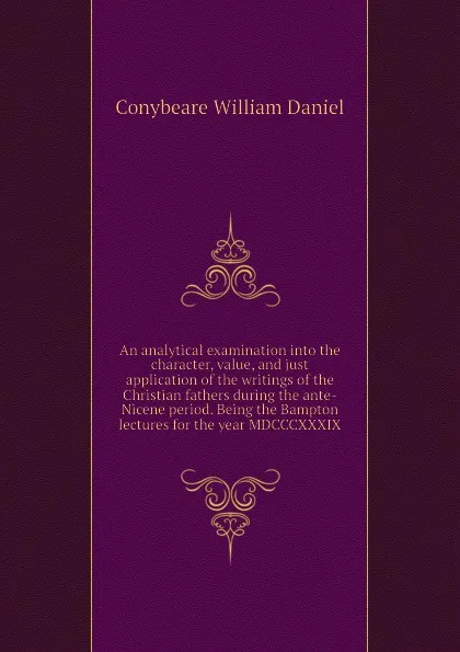 Обложка книги An analytical examination into the character, value, and just application of the writings of the Christian fathers during the ante-Nicene period. Being the Bampton lectures for the year MDCCCXXXIX, Conybeare William Daniel