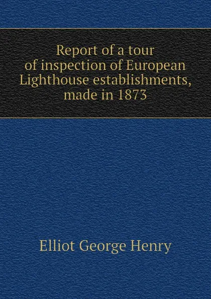 Обложка книги Report of a tour of inspection of European Lighthouse establishments, made in 1873, Elliot George Henry