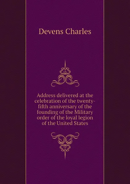 Обложка книги Address delivered at the celebration of the twenty-fifth anniversary of the founding of the Military order of the loyal legion of the United States, Devens Charles