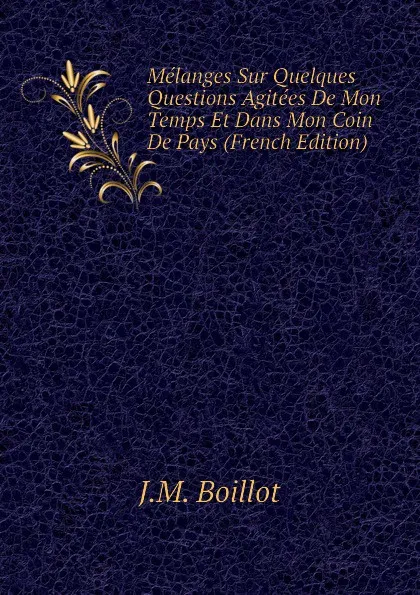 Обложка книги Melanges Sur Quelques Questions Agitees De Mon Temps Et Dans Mon Coin De Pays (French Edition), J.M. Boillot