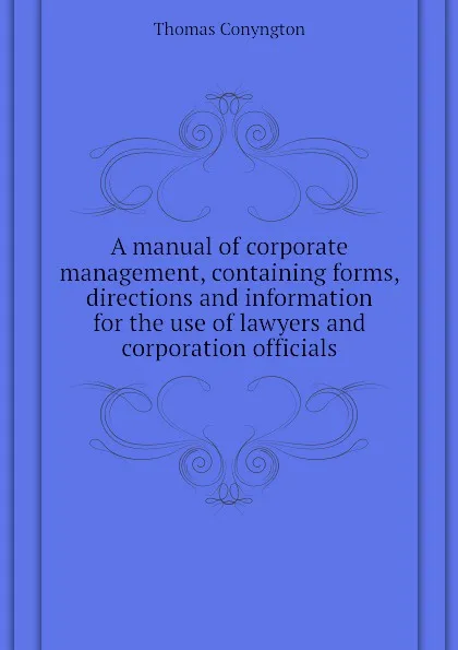 Обложка книги A manual of corporate management, containing forms, directions and information for the use of lawyers and corporation officials, Conyngton Thomas