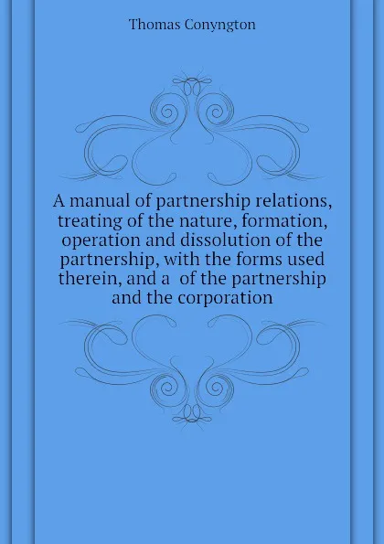 Обложка книги A manual of partnership relations, treating of the nature, formation, operation and dissolution of the partnership, with the forms used therein, and a  of the partnership and the corporation, Conyngton Thomas