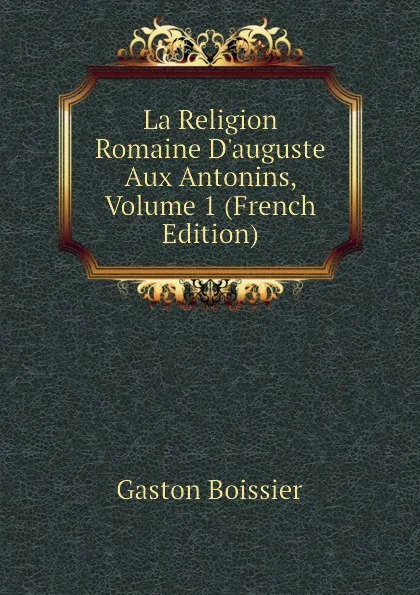 Обложка книги La Religion Romaine D.auguste Aux Antonins, Volume 1 (French Edition), Gaston Boissier