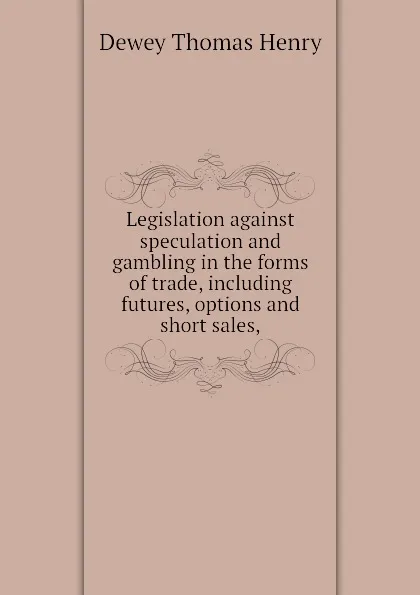 Обложка книги Legislation against speculation and gambling in the forms of trade, including futures, options and short sales,, Dewey Thomas Henry