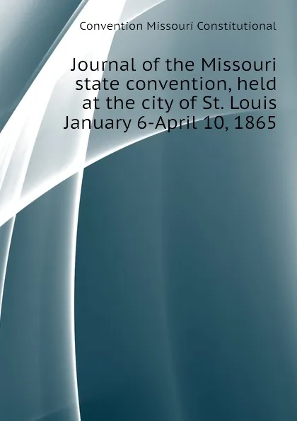 Обложка книги Journal of the Missouri state convention, held at the city of St. Louis January 6-April 10, 1865, Convention Missouri Constitutional