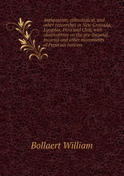 Обложка книги Antiquarian, ethnological, and other researches in New Granada, Equador, Peru and Chili, with observations on the pre-Incarial, Incarial and other monuments of Peruvian nations, Bollaert William