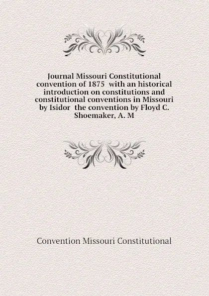 Обложка книги Journal Missouri Constitutional convention of 1875  with an historical introduction on constitutions and constitutional conventions in Missouri by Isidor  the convention by Floyd C. Shoemaker, A. M, Convention Missouri Constitutional