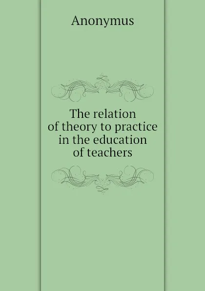 Обложка книги The relation of theory to practice in the education of teachers, Anonymus