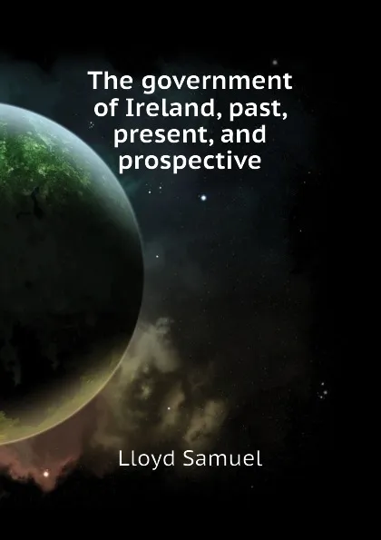 Обложка книги The government of Ireland, past, present, and prospective, Lloyd Samuel