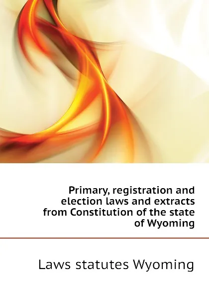 Обложка книги Primary, registration and election laws and extracts from Constitution of the state of Wyoming, Laws statutes Wyoming