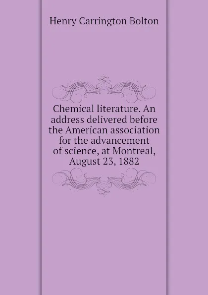 Обложка книги Chemical literature. An address delivered before the American association for the advancement of science, at Montreal, August 23, 1882, Bolton Henry Carrington