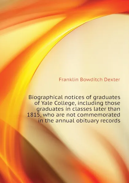 Обложка книги Biographical notices of graduates of Yale College, including those graduates in classes later than 1815, who are not commemorated in the annual obituary records, Franklin Bowditch Dexter