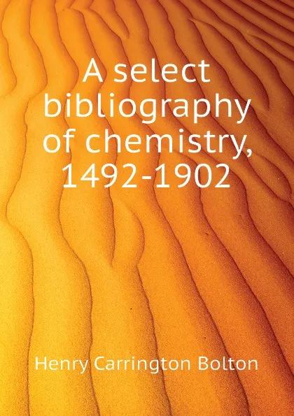 Обложка книги A select bibliography of chemistry, 1492-1902, Bolton Henry Carrington