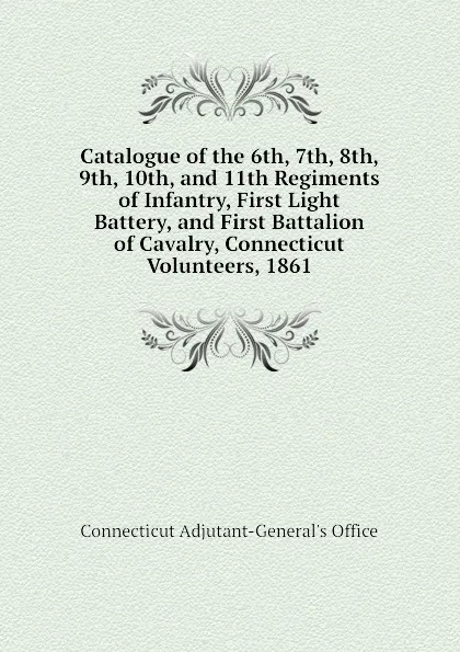 Обложка книги Catalogue of the 6th, 7th, 8th, 9th, 10th, and 11th Regiments of Infantry, First Light Battery, and First Battalion of Cavalry, Connecticut Volunteers, 1861, Connecticut Adjutant-General's Office