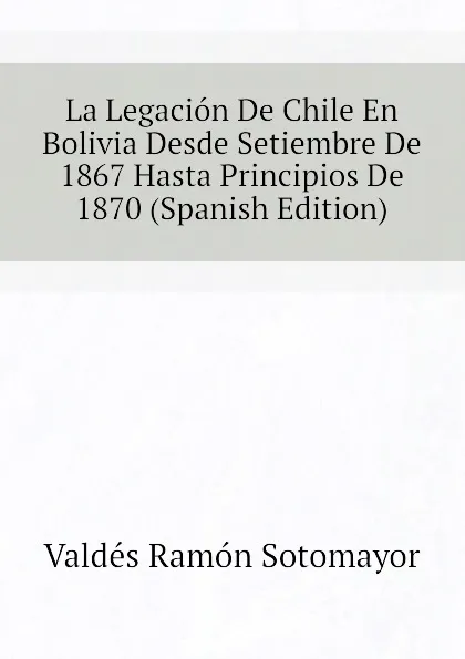 Обложка книги La Legacion De Chile En Bolivia Desde Setiembre De 1867 Hasta Principios De 1870 (Spanish Edition), Valdés Ramón Sotomayor