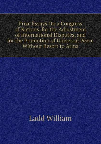 Обложка книги Prize Essays On a Congress of Nations, for the Adjustment of International Disputes, and for the Promotion of Universal Peace Without Resort to Arms, Ladd William