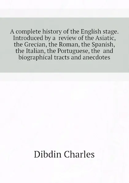 Обложка книги A complete history of the English stage. Introduced by a  review of the Asiatic, the Grecian, the Roman, the Spanish, the Italian, the Portuguese, the  and  biographical tracts and anecdotes, Dibdin Charles