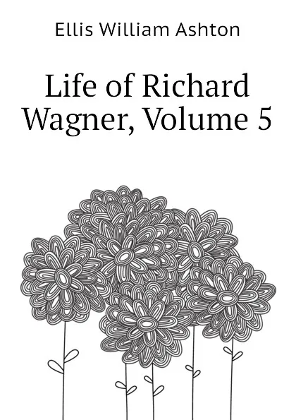 Обложка книги Life of Richard Wagner, Volume 5, Ellis William Ashton