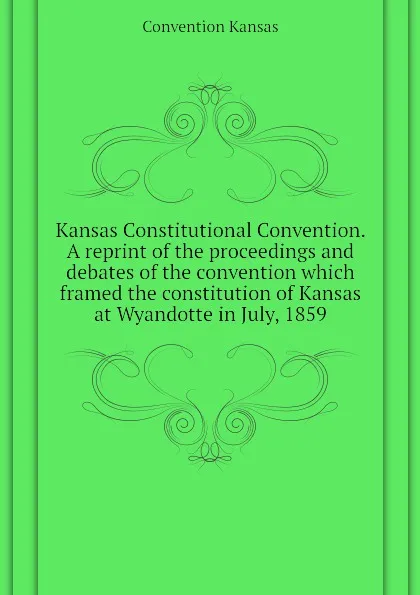 Обложка книги Kansas Constitutional Convention. A reprint of the proceedings and debates of the convention which framed the constitution of Kansas at Wyandotte in July, 1859, Convention Kansas